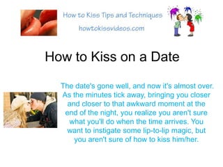 How to Kiss on a Date The date&apos;s gone well, and now it&apos;s almost over. As the minutes tick away, bringing you closer and closer to that awkward moment at the end of the night, you realize you aren&apos;t sure what you&apos;ll do when the time arrives. You want to instigate some lip-to-lip magic, but you aren&apos;t sure of how to kiss him/her. 