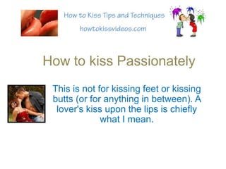 How to kiss Passionately This is not for kissing feet or kissing butts (or for anything in between). A lover&apos;s kiss upon the lips is chiefly what I mean. 
