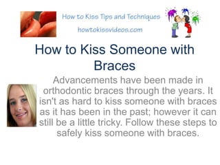 How to Kiss Someone with Braces Advancements have been made in orthodontic braces through the years. It isn&apos;t as hard to kiss someone with braces as it has been in the past; however it can still be a little tricky. Follow these steps to safely kiss someone with braces. 