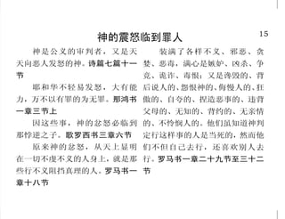 15
神的震怒临到罪人
神是公义的审判者，又是天
天向恶人发怒的神。诗篇七篇十一
节
耶和华不轻易发怒，大有能
力，万不以有罪的为无罪。那鸿书
一章三节上
因这些事，神的忿怒必临到
那悖逆之子。歌罗西书三章六节
原来神的忿怒，从天上显明
在一切不虔不义的人身上，就是那
些行不义阻挡真理的人。罗马书一
章十八节
装满了各样不义、邪恶、贪
婪、恶毒，满心是嫉妒、凶杀、争
竞、诡诈、毒恨；又是谗毁的、背
后说人的、怨恨神的、侮慢人的、狂
傲的、自夸的、捏造恶事的、违背
父母的、无知的、背约的、无亲情
的、不怜悯人的。他们虽知道神判
定行这样事的人是当死的，然而他
们不但自己去行，还喜欢别人去
行。罗马书一章二十九节至三十二
节
34
我们应当怎样对待耶稣
看哪！我站在门外叩门，若
有听见我声音就开门的，我要进到
他那里去，我与他，他与我，一同
坐席。启示录三章二十节
惟有不作工的，只信称罪人
为义的神，他的信就算为义。罗马
书四章五节
你们受圣灵。如今你们求就
必得着，叫你们的喜乐可以满足。
约翰福音二十章二十二节下，十六
章二十四节下
你若口里认耶稣为主，心里
信神叫他从死里复活，就必得救。
罗马书十章九节
爱父母过于爱我的，不配作
我的门徒；于是耶稣对门徒说：“若
有人要跟从我，就当舍己，背起他
的十字架，来跟从我。因为凡要救
自己生命的，必丧掉生命；凡为我
丧掉生命的，必得着生命。”马太福
音十章三十七节上，十六章二十四
节至二十五节
你们既属乎基督，就是亚伯
拉罕的后裔，是照着应许承受产
业的了。加拉太书三章二十九节
 