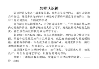 怎样认识神
认识神是人生之中最重要的事，凡专心寻求神的人，都可以蒙祂
启示自己，这是多么奇妙的事！但是对于那些不愿意寻求祂的人，祂
对于他们仍然是一个隐藏的奥秘。
只有诚心想认识神的人，才会研读这小册子。它里面都是神从祂
内心发出的话语，祂默示敬虔的人将之写下，魔鬼虽然竭力想将之毁
灭，神仍然在历世历代奇妙地保守了它。
如果你不想再偏行己路，而真正地顺服神，祂的灵就会住进你里
面。只要你信靠祂的应许并且顺服祂，就没有谁能使你与神的爱隔
绝。祂要做你的神，你会成为祂宝贵的产业。祂用重价买你，所以
祂想和你做朋友，友谊来往，从今直到永远。
这里面各段全由圣经中选出，如有圣经，可以用来对照；如果
没有，盼望你能将它牢记，以作你随时的帮助。
神啊！「求你开我的眼睛，使我看出你律法中的奇妙。」— —
诗 119:18
要被圣灵充满
你们当因我的责备回转，我
要将我的灵浇灌你们，将我的话
指示你们。箴言一章二十三节
人若没有基督的灵，就不是
属基督的。因为凡被神的灵引导
的，都是神的儿子。罗马书八章
九节下、十四节
不要醉酒，酒能使人放荡；
乃要被圣灵充满。当用诗章、颂
词、灵歌，彼此对说，口唱心和
地赞美主。凡事要奉我们主耶稣
基督的名，常常感谢父神。又当
存敬畏基督的心，彼此顺服。以
弗所书五章十八节至二十一节
因为你们立志行事，都是神
在你们心里运行，为要成就他的
美意。腓立比书二章十三节
岂不知你们是神的殿，神的
灵住在你们里头吗？因为你们是重
价买来的。所以要在你们的身子
上荣耀神。哥林多前书三章十六
节，六章二十节
 