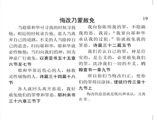 19
悔改乃蒙赦免
当趁耶和华可寻找的时候寻找
他，相近的时候求告他。恶人当离
弃自己的道路，不义的人当除掉自
己的意念，归向耶和华，耶和华就
必怜恤他；当归向我们的神，因为
神必广行赦免。以赛亚书五十五章
六节至七节
耶和华靠近伤心的人，拯救
灵性痛悔的人。诗篇三十四篇十八
节
各人就回头离开恶道，我好
赦免他们的罪孽和罪恶。耶利米书
三十六章三节下
我向你陈明我的罪，不隐瞒
我的恶。我说：“我要向耶和华
承认我的过犯。”你就赦免我的
罪恶。诗篇三十二篇五节
我们若认自己的罪，神是信
实的，是公义的，必要赦免我们
的罪，洗净我们一切的不义。约
翰壹书一章九节
所以你们当悔改归正，使你
们的罪得以涂抹。使徒行传三章十
九节上
悔改的意思就是既向神承认，又离
弃 罪 。
30
神的永世真道绝不改变
耶和华啊！你的话安定在天，
直到永远。你话的总纲是真实，你
一切公义的典章是永远长存。诗篇
一一九篇八十九节、一六○节
草必枯干，花必凋残，惟有
我们神的话，必永远立定。以赛亚
书四十章八节
就是到天地都废去了，律法
的一点一画也不能废去，都要成
全。马太福音五章十八节下
经上的话是不能废的。约翰
福音十章三十五节上
人不可妄改圣经人不可妄改圣经人不可妄改圣经人不可妄改圣经人不可妄改圣经
凡我所吩咐的，你们都要谨
守遵行， 不可加添，也不可删
减。申命记十二章三十二节
他的言语，你不可加添，恐
怕他责备你，你就显为说谎言的。
箴言三十章六节
这书上的预言，若有人删去
什么，神必从这书上所写的生命
树和圣城，删去他的分。启示录二
十二章十九节
藐视训言的，自取灭亡。箴
言十三章十三节上
 