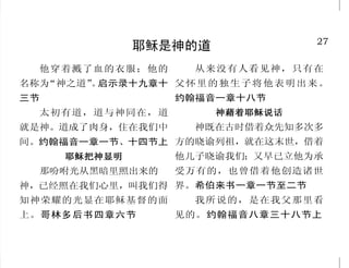 22
只有神赐人赎罪之方
如今却蒙神的恩典，因基督
耶稣的救赎，就白白地称义。神设
立耶稣作挽回祭，是凭着耶稣的
血，借着人的信。罗马书三章二十
四节至二十五节上
惟有基督在我们还作罪人的时
候为我们死，神的爱就在此向我们
显明了。现在我们既靠着他的血称
义，就更要借着他免去神的忿怒。
罗马书五章八节至九节
既知道人称义不是因行律法，
乃是因信耶稣基督，连我们也信了
基督耶稣。加拉太书二章十六节
上
你们得救是本乎恩，也因着
信。这并不是出于自己，乃是神
所赐的；也不是出于行为，免得
有人自夸。以弗所书二章八节至
九节
众先知也为他作见证，说：
“凡信他的人，必因他的名，得蒙赦
罪。”使徒行传十章四十三节
除他以外，别无拯救；因为
在天下人间，没有赐下别的名，我
们可以靠着得救。使徒行传四章十
二节
27
耶稣是神的道
他穿着溅了血的衣服；他的
名称为“神之道”。启示录十九章十
三节
太初有道，道与神同在，道
就是神。道成了肉身，住在我们中
间。约翰福音一章一节、十四节上
耶稣把神显明耶稣把神显明耶稣把神显明耶稣把神显明耶稣把神显明
那吩咐光从黑暗里照出来的　
神，已经照在我们心里，叫我们得
知神荣耀的光显在耶稣基督的面
上。哥林多后书四章六节
从来没有人看见神，只有在
父怀里的独生子将他表明出来。
约翰福音一章十八节
神藉着耶稣说话神藉着耶稣说话神藉着耶稣说话神藉着耶稣说话神藉着耶稣说话
神既在古时借着众先知多次多
方的晓谕列祖，就在这末世，借着
他儿子晓谕我们；又早已立他为承
受万有的，也曾借着他创造诸世
界。希伯来书一章一节至二节
我所说的，是在我父那里看
见的。约翰福音八章三十八节上
 