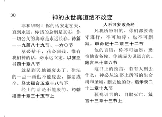 19
悔改乃蒙赦免
当趁耶和华可寻找的时候寻找
他，相近的时候求告他。恶人当离
弃自己的道路，不义的人当除掉自
己的意念，归向耶和华，耶和华就
必怜恤他；当归向我们的神，因为
神必广行赦免。以赛亚书五十五章
六节至七节
耶和华靠近伤心的人，拯救
灵性痛悔的人。诗篇三十四篇十八
节
各人就回头离开恶道，我好
赦免他们的罪孽和罪恶。耶利米书
三十六章三节下
我向你陈明我的罪，不隐瞒
我的恶。我说：“我要向耶和华
承认我的过犯。”你就赦免我的
罪恶。诗篇三十二篇五节
我们若认自己的罪，神是信
实的，是公义的，必要赦免我们
的罪，洗净我们一切的不义。约
翰壹书一章九节
所以你们当悔改归正，使你
们的罪得以涂抹。使徒行传三章十
九节上
悔改的意思就是既向神承认，又离
弃 罪 。
30
神的永世真道绝不改变
耶和华啊！你的话安定在天，
直到永远。你话的总纲是真实，你
一切公义的典章是永远长存。诗篇
一一九篇八十九节、一六○节
草必枯干，花必凋残，惟有
我们神的话，必永远立定。以赛亚
书四十章八节
就是到天地都废去了，律法
的一点一画也不能废去，都要成
全。马太福音五章十八节下
经上的话是不能废的。约翰
福音十章三十五节上
人不可妄改圣经人不可妄改圣经人不可妄改圣经人不可妄改圣经人不可妄改圣经
凡我所吩咐的，你们都要谨
守遵行， 不可加添，也不可删
减。申命记十二章三十二节
他的言语，你不可加添，恐
怕他责备你，你就显为说谎言的。
箴言三十章六节
这书上的预言，若有人删去
什么，神必从这书上所写的生命
树和圣城，删去他的分。启示录二
十二章十九节
藐视训言的，自取灭亡。箴
言十三章十三节上
 