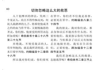 9
神的子民必须过圣洁的生活
你信神只有一位，你信的不
错；鬼魔也信，却是战惊。虚浮的
人哪！你愿意知道没有行为的信心
是死的吗？雅各书二章十九节至二
十节
只是你们要行道，不要单单
听道，自己欺哄自己。雅各书一章
二十二节
人若说我认识他，却不遵守
他的诫命，便是说谎话的，真理也
不在他心里了。从此就显出谁是神
的儿女，谁是魔鬼的儿女；凡不行
义的就不属神。约翰壹书二章四
节、三章十节上
恶人的道路，为耶和华所憎
恶；追求公义的，为他所喜爱。箴
言十五章九节
你们要追求与众人和睦，并
要追求圣洁；非圣洁没有人能见
主。希伯来书十二章十四节
那召你们的既是圣洁，你们
在一切所行的事上也要圣洁。彼得
前书一章十五节
你们要求善，不要求恶，就
必存活。这样，耶和华万军之神，必
照你们所说的，与你们同在。阿摩
司书五章十四节
40
切勿忽略这么大的救恩
人干犯摩西的律法，凭两三
个见证人，尚且不得怜恤而死；何
况人践踏神的儿子，将那使他成圣
之约的血当作平常，又亵慢施恩的
圣灵，你们想，他要受的刑罚该怎
样加重呢！希伯来书十章二十八节
至二十九节
弃绝我，不领受我话的人，
有审判他的；就是我所讲的道，在
末日要审判他。约翰福音十二章四
十八节
所以我对你们说，你们要死
在罪中，你们若不信我是基督，
必要死在罪中。约翰福音八章二
十四节
我的朋友，我对你们说，那
杀身体以后不能再作什么的，不
要怕他们。我要指示你们当怕的
是谁；当怕那杀了以后又有权柄
丢 在 地 狱 里 的 。 我 实 在 告 诉 你
们，正要怕他。路加福音十二章
四节至五节
我们若忽略这么大的救恩，
怎能逃罪呢？希伯来书二章三节上
 