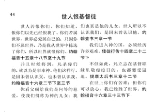 5
不倚靠神的人结局悲惨
你们若顺从耶和华，耶和华
必与你们同在；你们若寻求他，就
必寻见；你们若离弃他，他必离弃
你们。历代志下十五章二节下
人心比万物都诡诈，坏到极
处，谁能识透呢？耶利米书十七章
九节
有一条路，人以为正，至终
成为死亡之路。箴言十六章二十五
节
就是天使犯了罪，神也没有
宽容，曾把他们丢在地狱，交在
黑暗坑中，等候审判。主知道搭
救敬虔的人脱离试探，把不义的
人留在刑罚之下，等候审判的日
子。彼得后书二章四节、九节
倘若不听从耶和华的话，违
背他的命令，耶和华的手必攻击你
们。撒母耳记上十二章十五节上
人若不常在我里面，就像枝
子丢在外面枯干，人拾起来，扔在
火里烧了。约翰福音十五章六节
44
世人恨基督徒
世人若恨你们，你们知道，
恨你们以先已经恨我了。你们若属
世界，世界必爱属自己的；只因你
们不属世界，乃是我从世界中拣选
了你们，所以世界就恨你们。约翰
福音十五章十八节至十九节
并 且 时 候 将 到 ， 凡 杀 你 们
的，就以为是事奉神。他们这样行，
是因未曾认识父，也未曾认识我。
约翰福音十六章二节下至三节
你看父赐给我们是何等的慈
爱，使我们得称为神的儿女；我
们也真是他的儿女。世人所以不
认识我们，是因未曾认识他。约
翰壹书三章一节
我们进入神的国，必须经历
许多艰难。使徒行传十四章二十二
节下
不但如此，凡立志在基督耶
稣 里 敬 虔 度 日 的 ， 也 都 要 受 逼
迫。提摩太后书三章十二节
在世上你们有苦难；但你们
可以放心，我已经胜了世界。约
翰福音十六章三十三节下
 