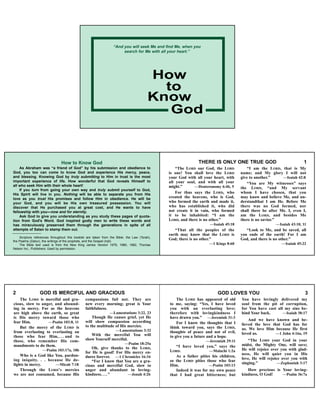 How to Know God
As Abraham was “a friend of God” by his submission and obedience to
God, you too can come to know God and experience His mercy, peace,
and blessing. Knowing God by truly submitting to Him in trust is the most
important experience of life. How wonderful that God reveals Himself to
all who seek Him with their whole heart!
If you turn from going your own way and truly submit yourself to God,
His Spirit will live in you. Nothing will be able to separate you from His
love as you trust His promises and follow Him in obedience. He will be
your God, and you will be His own treasured possession. You will
discover that He purchased you at great cost, and He wants to have
fellowship with you—now and for eternity.
Ask God to give you understanding as you study these pages of quota-
tion from God's Word. God inspired godly men to write these words and
has miraculously preserved them through the generations in spite of all
attempts of Satan to stamp them out.
Scripture references throughout this booklet are taken from the Bible: the Law (Torah),
the Psalms (Zabur), the writings of the prophets, and the Gospel (Injil).
The Bible text used is from the New King James Version 1979, 1980, 1982, Thomas
Nelson Inc., Publishers. Used by permission.
THERE IS ONLY ONE TRUE GOD 1
“The LORD our God, the LORD
is one! You shall love the LORD
your God with all your heart, with
all your soul, and with all your
might.” —Deuteronomy 6:4b, 5
For thus says the LORD, who
created the heavens, who is God,
who formed the earth and made it,
who has established it, who did
not create it in vain, who formed
it to be inhabited: “I am the
LORD, and there is no other.”
—Isaiah 45:18
“That all the peoples of the
earth may know that the LORD is
God; there is no other.”
—1 Kings 8:60
“I am the LORD, that is My
name; and My glory I will not
give to another.” —Isaiah 42:8
“You are My witnesses” says
the LORD, “and My servant
whom I have chosen, that you
may know and believe Me, and un-
derstandthat I am He. Before Me
there was no God formed, nor
shall there be after Me. I, even I,
am the LORD, and besides Me
there is no savior.”
—Isaiah 43:10, 11
“Look to Me, and be saved, all
you ends of the earth! For I am
God, and there is no other.”
—Isaiah 45:22
2 GOD IS MERCIFUL AND GRACIOUS
The LORD is merciful and gra-
cious, slow to anger, and abound-
ing in mercy. For as the heavens
are high above the earth, so great
is His mercy toward those who
fear Him. —Psalm 103:8, 11
But the mercy of the LORD is
from everlasting to everlasting on
those who fear Him, . . . and to
those, who remember His com-
mandments to do them.
—Psalm 103:17a, 18b
Who is a God like You, pardon-
ing iniquity. . . because He de-
lights in mercy. —Micah 7:18
Through the LORD’S mercies
we are not consumed, because His
compassions fail not. They are
new every morning; great is Your
faithfulness.
—Lamentations 3:22, 23
Though He causes grief, yet He
will show compassion according
to the multitude of His mercies.
—Lamentations 3:32
With the merciful You will
show Yourself merciful.
—Psalm 18:25a
Oh, give thanks to the LORD,
for He is good! For His mercy en-
dures forever. —1 Chronicles 16:34
“For I know that You are a gra-
cious and merciful God, slow to
anger and abundant in loving-
kindness....” —Jonah 4:2b
GOD LOVES YOU 3
The LORD has appeared of old
to me, saying: “Yes, I have loved
you with an everlasting love;
therefore with lovingkindness I
have drawn you.” —Jeremiah 31:3
For I know the thoughts that I
think toward you, says the LORD,
thoughts of peace and not of evil,
to give you a future and a hope.
—Jeremiah 29:11
“I have loved you,” says the
LORD. —Malachi 1:2a
As a father pities his children,
so the LORD pities those who fear
Him. —Psalm 103:13
Indeed it was for my own peace
that I had great bitterness; but
You have lovingly delivered my
soul from the pit of corruption,
for You have cast all my sins be-
hind Your back. —Isaiah 38:17
And we have known and be-
lieved the love that God has for
us. We love Him because He first
loved us. —1 John 4:16a, 19
“The LORD your God in your
midst, the Mighty One, will save;
He will rejoice over you with glad-
ness, He will quiet you in His
love, He will rejoice over you with
singing.” —Zephaniah 3:17
How precious is Your loving-
kindness, O God! —Psalm 36:7a
How
Know
to
God
“And you will seek Me and find Me, when you
search for Me with all your heart.”
 