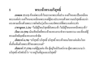 8 พระเจาทรงบริสุทธิ์
(อพยพ 15:11) ขาแตพระเจาในบรรดาพระทั้งปวง องคไหนจะเปนเหมือน
พระองคเลา องคไหนจะเหมือนพระองคผูทรงประกอบดวยความบริสุทธิ์และนา
เกรงขามเนื่องดวยพระราชกิจอันรุงเรือง และอัศจรรยที่พระองคกระทํา
(1ซามูเอล 2:2ก) “ไมมีผูใดบริสุทธิ์ดังพระเจา ไมมีผูใดนอกเหนือพระเจา”
(โยบ 34:10ข) เมินเสียเถิดที่พระเจาจะทรงกระทําความอธรรม และที่องคผู
ทรงมหิทธิฤทธิ์จะทรงกระทําผิด
(อิสยาห 6:3ข) “บริสุทธิ์ บริสุทธิ์ บริสุทธิ์ พระเจาจอมโยธาแผนดินโลก
ทั้งสิ้นเต็มดวยพระสิริของพระองค”
(อิสยาห 57:15ก) องคผูสูงเดน คือ ผูอยูในนิรันดรกาล ผูทรงพระนามวา
บริสุทธิ์ ตรัสดังนี้วา “เราอยูในที่สูงและบริสุทธิ์”
 