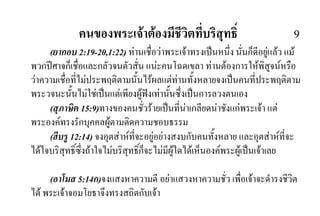 คนของพระเจาตองมีชีวิตที่บริสุทธิ์ 9
(ยากอบ 2:19-20,1:22) ทานเชื่อวาพระเจาทรงเปนหนึ่ง นั่นก็ดีอยูแลว แม
พวกปศาจก็เชื่อและกลัวจนตัวสั่น แนะคนโฉดเขลา ทานตองการใหพิสูจนหรือ
วาความเชื่อที่ไมประพฤติตามนั้นไรผลแตทานทั้งหลายจงเปนคนที่ประพฤติตาม
พระวจนะนั้นไมใชเปนแตเพียงผูฟงเทานั้นซึ่งเปนการลวงตนเอง
(สุภาษิต 15:9)ทางของคนชั่วรายเปนที่นาเกลียดนาชังแกพระเจา แต
พระองคทรงรักบุคคลผูตามติดความชอบธรรม
(ฮีบรู 12:14) จงอุตสาหที่จะอยูอยางสงบกับคนทั้งหลาย และอุตสาหที่จะ
ไดใจบริสุทธิ์ซึ่งถาใจไมบริสุทธิ์ก็จะไมมีผูใดไดเห็นองคพระผูเปนเจาเลย
(อาโมส 5:14ก)จงแสงหาความดี อยาแสวงหาความชั่ว เพื่อเจาจะดํารงชีวิต
ได พระเจาจอมโยธาจึงทรงสถิตกับเจา
 