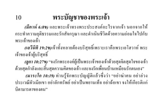 10 พระบัญชาของพระเจา
(มีคาห 6:8ข) และพระเจาทรงพระประสงคอะไรจากเจา นอกจากให
กระทําความยุติธรรมและรักสัจกรุณา และดําเนินชีวิตดวยความถอมใจไปกับ
พระเจาของเจา
(เลวีนิติ 19:2ข)เจาทั้งหลายตองบริสุทธิ์เพราะเราคือพระเยโฮวาห พระ
เจาของเจาผูบริสุทธิ์
(ลูกา 10:27ข) “จงรักพระองคผูเปนพระเจาของเจาดวยสุดจิตสุดใจของเจา
ดวยสุดกําลังและสิ้นสุดความคิดของเจา และจงรักเพื่อนบานเหมือนรักตนเอง”
(มาระโก 10:19) ทานรูจักพระบัญญัติแลวซึ่งวา “อยาฆาคน อยาลวง
ประเวณีผัวเมียเขา อยาลักทรัพย อยาเปนพยานเท็จ อยาฉอเขา จงใหเกียรติแก
บิดามารดาของตน”
 
