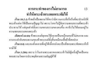การกระทําของเราไมสามารถ 13
ทําใหพระเจาทรงพอพระทัยได
(โรม 10:2-3) ขาพเจาเปนพยานใหเขาวามีความกระตือรือรนที่จะปรนนิบัติ
พระเจาแตหาไดเปนตามปญญาไม เพราะวาเขาไมรูจักความชอบธรรมที่พระเจา
ประทานให แตอุตสาหตั้งความชอบธรรมของตนขึ้น เขาจึงไมไดยอมอยูใน
ความชอบธรรมของพระเจา
(อิสยาห 64:6ก) ขาพระองคทุกคนไดกลายเปนเหมือนคนที่ไมสะอาด และ
การกระทําอันชอบธรรมของขาพระองคทั้งสิ้นเหมือนเสื้อผาที่สกปรก
(โรม 8:8) และคนทั้งหลายที่อยูใตเนื้อหนังจะเปนที่ชอบพระทัยพระเจาก็
หามิได
(โรม 3:20ก) เพราะวาในสายพระเตรของพระเจาไมมีผูหนึ่งผูใดเปนคน
ชอบธรรมโดยการประพฤติตามธรรมบัญญัติได
 
