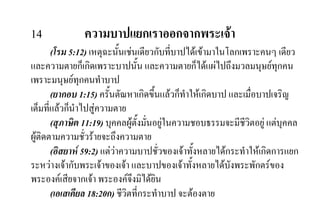 14 ความบาปแยกเราออกจากพระเจา
(โรม 5:12) เหตุฉะนั้นเชนเดียวกับที่บาปไดเขามาในโลกเพราะคนๆ เดียว
และความตายก็เกิดเพราะบาปนั้น และความตายก็ไดแผไปถึงมวลมนุษยทุกคน
เพราะมนุษยทุกคนทําบาป
(ยากอบ 1:15) ครั้นตัณหาเกิดขึ้นแลวก็ทําใหเกิดบาป และเมื่อบาปเจริญ
เต็มที่แลวก็นําไปสูความตาย
(สุภาษิต 11:19) บุคคลผูตั้งมั่นอยูในความชอบธรรมจะมีชีวิตอยู แตบุคคล
ผูติดตามความชั่วรายจะถึงความตาย
(อิสยาห 59:2) แตวาความบาปชั่วของเจาทั้งหลายไดกระทําใหเกิดการแยก
ระหวางเจากับพระเจาของเจา และบาปของเจาทั้งหลายไดบังพระพักตรของ
พระองคเสียจากเจา พระองคจึงมิไดยิน
(เอเสเคียล 18:20ก) ชีวิตที่กระทําบาป จะตองตาย
 