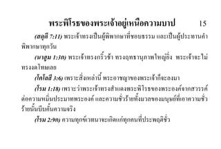 พระพิโรธของพระเจาอยูเหนือความบาป 15
(สดุดี 7:11) พระเจาทรงเปนผูพิพากษาที่ชอบธรรม และเปนผูประทานคํา
พิพากษาทุกวัน
(นาฮูม 1:3ก) พระเจาทรงกริ้วชา ทรงฤทธานุภาพใหญยิ่ง พระเจาจะไม
ทรงงดโทษเลย
(โคโลสี 3:6) เพราะสิ่งเหลานี้ พระอาชญาของพระเจาก็จะลงมา
(โรม 1:18) เพราะวาพระเจาทรงสําแดงพระพิโรธของพระองคจากสวรรค
ตอความหมิ่นประมาทพระองค และความชั่วรายทั้งมวลของมนุษยที่เอาความชั่ว
รายนั้นบีบคั้นความจริง
(โรม 2:9ก) ความทุกขเวทนาจะเกิดแกทุกคนที่ประพฤติชั่ว
 