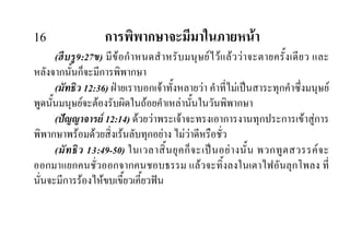 16 การพิพากษาจะมีมาในภายหนา
(ฮีบรู9:27ข) มีขอกําหนดสําหรับมนุษยไวแลววาจะตายครั้งเดียว และ
หลังจากนั้นก็จะมีการพิพากษา
(มัทธิว 12:36) ฝายเราบอกเจาทั้งหลายวา คําที่ไมเปนสาระทุกคําซึ่งมนุษย
พูดนั้นมนุษยจะตองรับผิดในถอยคําเหลานั้นในวันพิพากษา
(ปญญาจารย 12:14) ดวยวาพระเจาจะทรงเอาการงานทุกประการเขาสูการ
พิพากษาพรอมดวยสิ่งเรนลับทุกอยาง ไมวาดีหรือชั่ว
(มัทธิว 13:49-50) ในเวลาสิ้นยุคก็จะเปนอยางนั้น พวกทูตสวรรคจะ
ออกมาแยกคนชั่วออกจากคนชอบธรรม แลวจะทิ้งลงในเตาไฟอันลุกโพลง ที่
นั่นจะมีการรองไหขบเขี้ยวเคี้ยวฟน
 