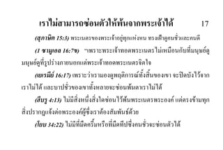 เราไมสามารถซอนตัวใหพนจากพระเจาได 17
(สุภาษิต 15:3) พระเนตรของพระเจาอยูทุกแหงหน ทรงเฝาดูคนชั่วและคนดี
(1 ซามูเอล 16:7ข) “เพราะพระเจาทอดพระเนตรไมเหมือนกับที่มนุษยดู
มนุษยดูที่รูปรางภายนอกแตพระเจาทอดพระเนตรจิตใจ
(เยเรมีย 16:17) เพราะวาเรามองดูพฤติการณทั้งสิ้นของเขา จะปดบังไวจาก
เราไมได และบาปชั่วของเขาทั้งหลายจะซอนพนตาเราไมได
(ฮีบรู 4:13) ไมมีสิ่งหนึ่งสิ่งใดซอนไวพนพระเนตรพระองค แตตรงขามทุก
สิ่งปรากฎแจงตอพระองคผูซึ่งเราตองสัมพันธดวย
(โยบ 34:22) ไมมีที่มืดครึ้มหรือที่มืดทึปซึ่งคนชั่วจะซอนตัวได
 