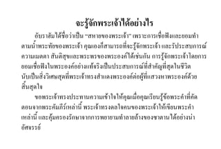 จะรูจักพระเจาไดอยางไร
อับราฮัมไดชื่อวาเปน “สหายของพระเจา” เพราะการเชื่อฟงและยอมทํา
ตามน้ําพระทัยของพระเจา คุณเองก็สามารถที่จะรูจักพระเจา และรัประสบการณ
ความเมตตา สันติสุขและพระพรของพระองคไดเชนกัน การรูจักพระเจาโดยการ
ยอมเชื่อฟงในพระองคอยางแทจริงเปนประสบการณที่สําคัญที่สุดในชีวิต
นับเปนสิ่งวิเศษสุดที่พระเจาทรงสําแดงพระองคตอผูที่แสวงหาพระองคดวย
สิ้นสุดใจ
ขอพระเจาทรงประทานความเขาใจใหคุณเมื่อคุณเรียนรูขอพระคําที่คัด
ตอนจากพระคัมภีรเหลานี้ พระเจาทรงดลใจคนของพระเจาใหเขียนพระคํา
เหลานี้ และคุมครองรักษาจากการพยายามทําลายลางของซาตานไดอยางนา
อัศจรรย
 