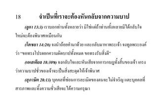 18 จําเปนที่เราจะตองหันกลับจากความบาป
(ลูกา 13:3) เราบอกทานทั้งหลายวา มิใชแตถาทานทั้งหลายมิไดกลับใจ
ใหมจะตองพินาศเหมือนกัน
(โฮเชยา 14:2ก) จงนําถอยคํามาดวย และกลับมาหาพระเจา จงทูลพระองค
วา “ขอทรงโปรดยกความผิดบาปทั้งหมด ขอทรงรับสิ่งดี”
(เอเสเคียล 18:30ข) จงกลับใจและหันเสียจากการกบฎทั้งสิ้นของเจา เกรง
วาความบาปชั่วของเจาจะเปนสิ่งสะดุดใหเจาพินาศ
(สุภาษิต 28:13) บุคคลที่ซอนการละเมิดของตนจะไมจําเริญ แตะบุคคลที่
สารภาพและทิ้งความชั่วเสียจะไดความกรุณา
 