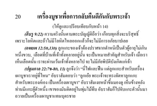 20 เครื่องบูชาเพื่อการกลับคืนดีกันกับพระเจา
(ใหดูและเปรียบเทียบกับหนา 14)
(ฮีบรู 9:22) ความจริงนั้นตามพระบัญญัติถือวา เกือบทุกสิ่งจะบริสุทธิ์
เพราะโลหิตและถาไมมีโลหิตไหลออกแลวก็จะไมมีการอภัยบาปเลย
(อพยพ 12:5ก,13ก) ลูกแกะของเจาตองปราศจากตําหนิเปนตัวผูอายุไมเกิน
หนึ่งขวบ, เลือดที่บานที่เจาทั้งหลายอยูนั้น จะเปนหมายสําคัญสําหรับเจา เมื่อเรา
เห็นเลือดนั้น เราจะผานเวนเจาทั้งหลายไป จะไมมีภัยพิบัติบังเกิดแกเจา
(ปฐมกาล 22:7ข-8ก, 13) ลูกจึงวา “นี่ไฟและฟน แตลูกแกะสําหรับเครื่อง
เผาบูชาเราอยูที่ไหน” อับราฮัมตอบวา “ลูกเอย พระเจาจะทรงจัดหาลูกแกะ
สําหรับพระองคเอง เปนเครื่องเผาบูขา” อับราฮัมเงยหนาขึ้นมองดู เห็นขางหลัง
ทานมีแกะผูตัวหนึ่ง เขาของมันติดอยูในพุมไมทึบ อับราฮัมก็ไปจับแกะตัวนั้นมา
ถวายเปนเครื่องเผาบูชาแทนบุตรชาย
 