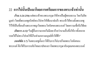 22 การไถนั้นเปนมาโดยการเตรียมการของพระเจาเทานั้น
(โรม 3:24-25ก) แตพระเจาทรงพระกรุณาใหเขาเปนผูชอบธรรม โดยไมคิด
มูลคา โดยที่พระเยซูคริสตทรงไถเขาใหพนบาปแลว พระเจาไดทรงตั้งพระเยซู
ไวใหเปนที่ลบลางพระอาชญาโดยพระโลหิตของพระองค โดยความเชื่อจึงไดผล
(กิจการ 4:12)“ในผูอื่นความรอดไมมีเลย ดวยวานามอื่นซึ่งใหเราทั้งหลาย
รอดไดไมทรงโปรดใหมีในทามกลางมนุษยทั่วใตฟา”
(เอเฟซัส 1:7) ในพระเยซูนั้นเราไดรับการไถบาปโดยพระโลหิตของ
พระองค คือไดรับการอภัยโทษบาปของเราโดยพระกรุณาอันอุดมของพระองค
 