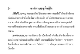 24 องคพระเยซูคือผูใด
(ฟลิปป 2:5ข-8) พระเยซูคริสต ผูทรงสภาพของพระเจามิไดทรงถือวาการ
เทาเทียมกับพระเจานั้นเปนสิ่งที่จะตองยึดถือ แตไดกลับทรงสละและรับสภาพ
ทาส ทรงถือกําเนิดเปนมนุษย และเมื่อทรงปรากฎพระองคในสภาพมนุษยแลว
พระองคก็ทรงถอมพระองคลงยอมเชื่อฟงจนถึงความมรณากระทั่งความมรณาที่
กางเขน
(ยอหน 10:30,36) “เรากับพระบิดาเปนอันหนึ่งอันเดียวกัน ทานทั้งหลาย
จะกลาวหาทานที่พระบิดาไดทรงตั้งไว และทรงใชเขามาในโลกวา “ทานกลาว
คําหมิ่นประมาทพระเจา” เพราะเราไดกลาววา “เราเปนบุตรของพระเจา” อยาง
นั้นหรือ
 