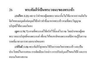 26 พระคัมภีรเปนพระวจนะของพระเจา
(2เปโตร 1:21) เพราะวาคําของผูเผยพระวจนะนั้นไมไดมาจากความคิดใน
จิตใจของมนุษยแตมนุษยไดกลาวคําซึ่งมาจากพระเจา ตามที่พระวิญญาณ
บริสุทธิ์ไดทรงดลใจเขา
(ลูกา 1:70,77) ตามที่พระองคไดตรัสไวตั้งแตโบราณ โดยปากของผูเผย
พระวจนะบริสุทธิ์ของพระองค เพื่อจะใหชนชาติของพระองคมีความรูถึงความ
รอดที่มาทางการทรงยกบาปของเขา
(2ทิโมธี 3:16) พระคัมภีรทุกตอนไดรับการดลใจจากพระเจา และเปน
ประโยชนในการสอน การตัดเตือนวากลาว การปรับปรุงแกไขคนใหดี และการ
อบรมในทางธรรม
 