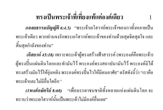 ทรงเปนพระเจาที่เที่ยงแทแตองคเดียว 1
(เฉลยธรรมบัญญัติ 6:4.5) “พระเจาเยโฮวาหพระเจาของเราทั้งหลายเปน
พระเจาเดียว พวกทานจงรักพระเยโฮวาหพระเจาของทานดวยสุดจิตสุดใจ และ
สิ้นสุดกําลังของทาน”
(อิสยาห 45:18) เพราะพระเจาผูทรงสรางฟาสวรรค (พระองคคือพระเจา)
ผูทรงปนแผนดินโลกและทํามันไว พระองคทรงสถาปนามันไว พระองคมิได
ทรงสรางมันไวใหยุงเหยิง พระองคทรงปนไวใหมีคนอาศัย” ตรัสดังนี้วา “เราคือ
พระเจาและไมมีอื่นใดอีก”
(1พงศกษัตริย 8:60) “เพื่อบรรดาชนชาติทั้งหลายแหงแผนดินโลก จะ
ทราบวาพระเยโฮวาหนั้นเปนพระเจาไมมีองคอื่นเลย”
 
