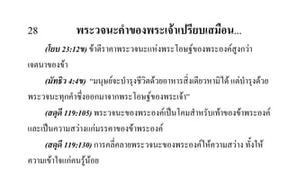 28 พระวจนะคําของพระเจาเปรียบเสมือน...
(โยบ 23:12ข) ขาตีราคาพระวจนะแหงพระโอษฐของพระองคสูงกวา
เจตนาของขา
(มัทธิว 4:4ข) “มนุษยจะบํารุงชีวิตดวยอาหารสิ่งเดียวหามิได แตบํารุงดวย
พระวจนะทุกคําซึ่งออกมาจากพระโอษฐของพระเจา”
(สดุดี 119:105) พระวจนะของพระองคเปนโคมสําหรับเทาของขาพระองค
และเปนความสวางแกมรรคาของขาพระองค
(สดุดี 119:130) การคลี่คลายพระวจนะของพระองคใหความสวาง ทั้งให
ความเขาใจแกคนรูนอย
 