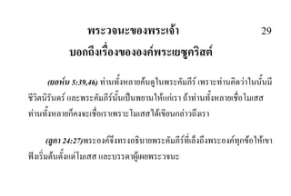 พระวจนะของพระเจา 29
บอกถึงเรื่องขององคพระเยซูคริสต
(ยอหน 5:39,46) ทานทั้งหลายคนดูในพระคัมภีร เพราะทานคิดวาในนั้นมี
ชีวิตนิรันดร และพระคัมภีรนั้นเปนพยานใหแกเรา ถาทานทั้งหลายเชื่อโมเสส
ทานทั้งหลายก็คงจะเชื่อเราเพราะโมเสสไดเขียนกลาวถึงเรา
(ลูกา 24:27)พระองคจึงทรงอธิบายพระคัมภีรที่เล็งถึงพระองคทุกขอใหเขา
ฟงเริ่มตนตั้งแตโมเสส และบรรดาผูเผยพระวจนะ
 