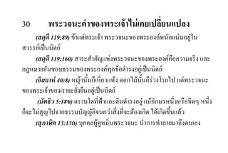 30 พระวจนะคําของพระเจาไมเคยเปลี่ยนแปลง
(สดุดี 119:89) ขาแตพระเจา พระวจนะของพระองคหนักแนนอยูใน
สวรรคเปนนิตย
(สดุดี 119:160) สาระสําคัญแหงพระวจนะของพระองคคือความจริง และ
กฎหมายอันชอบธรรมของพระองคทุกขอดํารงอยูเปนนิตย
(อิสยาห 40:8) หญานั้นก็เหี่ยวแหง ดอกไมนั้นก็รวงโรยไป แตพระวจนะ
ของพระเจาของเราจะยั่งยืนอยูเปนนิตย
(มัทธิว 5:18ข) ตราบใดที่ฟาและดินดํารงอยู แมอักษรหนึ่งหรือขีดๆ หนึ่ง
ก็จะไมสูญไปจากธรรมบัญญัติจนกวาสิ่งที่จะตองเกิด ไดเกิดขึ้นแลว
(สุภาษิต 13:13ก) บุคคลผูดูหมิ่นพระวจนะ นําการทําลายมาถึงตนเอง
 