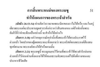 การสิ้นพระชนมของพระเยซู 31
ทําใหแผนการของพระเจาสําเร็จ
(มัทธิว 26:53-54) ทานคิดวาเราจะขอพระบิดาของเราไมไดหรือ และในครู
เดียวพระองคจะประทานทูตสวรรคแกเรากวาสิบสองกอง แตถาเชนนั้นพระ
คัมภีรที่วาจําจะตองเปนอยางนี้ จะสําเร็จไดอยางไร
(กิจการ 3:18) แตวาเหตุการณเหลานั้นซึ่งพระเจาไดทรงประกาศไว
ลวงหนา โดยปากของผูเผยพระจนะทั้งหลายวา พระคริสตของพระองคตองทน
ทุกขทรมาน พระองคทรงใหสําเร็จตามนั้น
(กิจการ 2:23) พระเยซูนี้ ทรงถูกมอบไวตามที่พระเจาไดทรงดําริแนนอน
ลวงหนาไวกอนทานทั้งหลายไดใหคนอธรรมจับพระองคไปตึงที่กางเขนและ
ประหารชีวิตเสีย
 