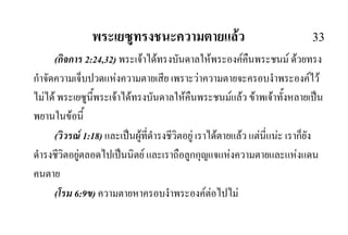พระเยซูทรงชนะความตายแลว 33
(กิจการ 2:24,32) พระเจาไดทรงบันดาลใหพระองคคืนพระชนม ดวยทรง
กําจัดความเจ็บปวดแหงความตายเสีย เพราะวาความตายจะครอบงําพระองคไว
ไมได พระเยซูนี้พระเจาไดทรงบันดาลใหคืนพระชนมแลว ขาพเจาทั้งหลายเปน
พยานในขอนี้
(วิวรณ 1:18) และเปนผูที่ดํารงชีวิตอยู เราไดตายแลว แตนี่แนะ เราก็ยัง
ดํารงชีวิตอยูตลอดไปเปนนิตย และเราถือลูกกุญแจแหงความตายและแหงแดน
คนตาย
(โรม 6:9ข) ความตายหาครอบงําพระองคตอไปไม
 