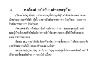 34 เราตองทําอะไรกับองคพระเยซูบาง
(วิวรณ 3:20) นี่แนะ เรายืนเคาะอยูที่ประตู ถาผูใดไดยินเสียงของเราและ
เปดประตูเราจะเขาไปหาผูนั้น และจะรับประทานอาหารรวมกับเขา และเขาจะ
รับประทานอาหารรวมกับเรา
(โรม 10:9) คือวาถาทายจะรับดวยปากของทานวา พระเยซูทรงเปนองค
พระผูเปนเจาและเชื่อในจิตใจวาพระเจาไดทรงชุบพระองคใหเปนขึ้นมาจาก
ความตายทานจะรอด
(กิจการ 16:31) เปาโลกับสิลาศจึงกลาววา “จงเชื่อและวางใจในพระเยซูเจา
และทานจะรอดไดทั้งครอบครัวของทานดวย”
(ยอหน 16:24,20:22ข) “จงรับพระวิญญาณบริสุทธิ์เถิด จงขอเถิดแลวจะได
เพื่อความชื่นชมยินดีของทานจะมีเต็มเปยม”
 