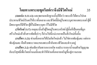 โดยทางพระเยซูคริสตเราจึงมีชีวิตใหม 35
(1ยอหน 5:11-12) และพยานหลักฐานนั้นก็คือวา พระเจาไดทรงโปรด
ประทานชีวิตนิรันดรใหเราทั้งหลาย และชีวิตนี้มีอยูในพระบุตรของพระองค ผูที่
มีพระบุตรก็มีชีวิต ผูที่ไมมีพระบุตร ก็ไมมีชีวิต
(2โครินธ 5:17) เหตุฉะนั้นถาผูใดอยูในพระคริสต ผูนั้นก็เปนคนที่ถูก
สรางใหมแลวสิ่งสารพัดที่เกาๆ ก็ลวงไปนี่แนะกลายเปนสิ่งใหมทั้งนั้น
(1เปโตร 1:23) ทานทั้งหลายไดบังเกิดใหมแลว ไมใชจากพันธุมตะ แตจาก
พันธุอมตะ คือดวยพระวจนะของพระเจาอันทรงชีวิตและดํารงอยู
(1เปโตร 2:2) เชนเดียวกับทารกแรกเกิด จงประารถนาน้ํานมฝายวิญญาณ
อันบริสุทธิ์เพื่อโดยน้ํานมนั้นจะทําใหทานทั้งหลายเจริญขึ้นสูความรอด
 
