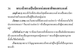 36 พระเจาทรงเปนบิดาแหงชนชาติของพระองค
(สดุดี 68:5) พระเจาในที่ประทับบริสุทธิ์ของพระองค ทรงเปนพระบิดา
ของคนกําพราและทรงเปนผูปองกันหญิงมาย
(โฮเชยา 1:10ข) และในสถานที่ซึ่งทรงกลาวแกเขาวา “เจาทั้งหลายไมใช
ประชากรของเรา” ก็จะกลาวแกเขาวา “เจาเปนบุตรของพระเจาผูทรงพระชนม
อยู”
(2โครินธ 6:17-18) “เราจึงจะรับพวกเจาทั้งหลาย เราจะเปนดังบิดาของพระ
เจา และพวกเจาจะเปนบุตรชายบุตรหญิงของเรา” พระเจาผูทรงฤทธานุภาพ
ทั้งสิ้นไดตรัสดังนั้น
(โรม 8:14) เพราะวาวิญญาณของพระเจาทรงนําผูใด ผูนั้นก็เปนบุตรของ
พระเจา
 