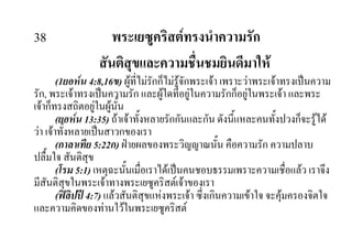 38 พระเยซูคริสตทรงนําความรัก
สันติสุขและความชื่นชมยินดีมาให
(1ยอหน 4:8,16ข) ผูที่ไมรักก็ไมรูจักพระเจา เพราะวาพระเจาทรงเปนความ
รัก, พระเจาทรงเปนความรัก และผูใดที่อยูในความรักก็อยูในพระเจา และพระ
เจาก็ทรงสถิตอยูในผูนั้น
(ยอหน 13:35) ถาเจาทั้งหลายรักกันและกัน ดังนี้แหละคนทั้งปวงก็จะรูได
วา เจาทั้งหลายเปนสาวกของเรา
(กาลาเทีย 5:22ก) ฝายผลของพระวิญญาณนั้น คือความรัก ความปลาบ
ปลื้มใจ สันติสุข
(โรม 5:1) เหตุฉะนั้นเมื่อเราไดเปนคนชอบธรรมเพราะความเชื่อแลว เราจึง
มีสันติสุขในพระเจาทางพระเยซูคริสตเจาของเรา
(ฟลิปป 4:7) แลวสันติสุขแหงพระเจา ซึ่งเกินความเขาใจ จะคุมครองจิตใจ
และความคิดของทานใวในพระเยซูคริสต
 