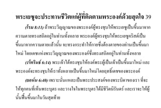 พระเยซูจะประทานชีวิตแกผูที่ติดตามพระองคดวยสุดใจ 39
(โรม 8:11) ถาพระวิญญาณของพระองคผูทรงชุบใหพระเยซูเปนขึ้นมาจาก
ความตายทรงสถิตอยูในทานทั้งหลาย พระองคผูทรงชุบใหพระเยซูคริสตเปน
ขึ้นมาจากความตายแลวนั้น จะทรงกระทําใหกายซึ่งตองตายของทานเปนขึ้นมา
ใหม โดยเดชแหงพระวิญญาณของพระองคซึ่งทรงสถิตอยูในทานทั้งหลาย
(1โครินธ 6:14) พระเจาไดทรงชุบใหองคพระผูเปนเจาเปนขึ้นมาใหม และ
พระองคจะทรงชุบใหเราทั้งหลายเปนขึ้นมาใหมโดยฤทธิ์เดชของพระองค
(ยอหน 6:40) เพราะนั่นแหละเปนพระประสงคของพระบิดาของเรา ที่จะ
ใหทุกคนที่เห็นพระบุตร และวางใจในพระบุตรไดมีชีวิตนิรันดร และเราจะใหผู
นั้นฟนขึ้นมาในวันสุดทาย
 