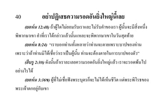 40 อยาปฏิเสธความรอดอันยิ่งใหญนี้เลย
(ยอหน 12:48) ถาผูใดไมยอมรับเราและไมรับคําของเรา ผูนั้นจะมีสิ่งหนึ่ง
พิพากษาเขา คําที่เราไดกลาวแลวนั้นแหละจะพิพากษาเขาในวันสุดทาย
(ยอหน 8:24) “เราบอกทานทั้งหลายวาทานจะตายเพราะบาปของทาน
เพราะวาถาทานมิไดเชื่อวาเราเปนผูนั้น ทานจะตองตายในการบาปของตัว”
(ฮีบรู 2:3ก) ดังนั้นถาเราละเลยความรอดอันยิ่งใหญแลว เราจะรอดพนไป
อยางไรได
(ยอหน 3:36ข) ผูที่ไมเชื่อฟงพระบุตรก็จะไมไดเห็นชีวิต แตพระพิโรธของ
พระเจาตกอยูกับเขา
 