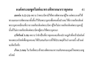 องคพระเยซูคริสตจะทรงพิพากษาเราทุกคน 41
(ยอหน 5:22-23) เพราะวาพระบิดามิไดทรงพิพากษาผูใด แตพระองคได
ทรงมอบการพิพากษาทั้งสิ้นไวกับพระบุตรเพื่อคนทั้งปวงจะไดถวายเกียรติแด
พระบุตรเหมือนที่เราถวายเกียรติแดพระบิดา ผูใดไมถวายเกียรติแดพระบุตรผู
นั้นก็ไมถวายเกียรติแดพระบิดาผูทรงใชพระบุตรมา
(2โครินธ 5:10) เพราะวาจําเปนที่เราทุกคนจะตองปรากฎตัวที่หนาบัลลังค
ของพระคริสตเพื่อทุกคนจะไดรับสมกับการที่ไดประพฤติในรางกายนี้ แลวแต
จะดีหรือชั่ว
(โรม 2:16ก) ในวันที่พระเจาทรงพิพากษาความลับของมนุษยโดยพระเยซู
คริสต
 