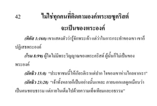 42 ไมใชทุกคนที่ติดตามองคพระเยซูคริสต
จะเปนของพระองค
(ทิตัส 1:16ก) เขาแสดงตัววารูจักพระเจา แตวาในการกระทําของเขา เขาก็
ปฏิเสธพระองค
(โรม 8:9ข) ผูใดไมมีพระวิญญาณของพระคริสต ผูนั้นก็ไมเปนของ
พระองค
(มัทธิว 15:8) “ประชาชนนี้ใหเกียรติเราแตปาก ใจของเขาหางไกลจากเรา”
(มัทธิว 23:28) “เจาทั้งหลายก็เปนอยางนั้นแหละ ภายนอกแลดูเหมือนวา
เปนคนชอบธรรม แตภายในเต็มไปดวยความเท็จเทียมและอธรรม”
 