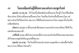 44 โลกเกลียดชังผูที่ติดตามองคพระเยซูคริสต
(ยอหน 15:18-19) “ถาโลกนี้เกลียดชังทานทั้งหลาย ก็จงรูวาโลกไดเกลียด
ชังเรากอน ถาทานทั้งหลายเปนของโลก โลกก็จะรักทานซึ่งเปนของโลก แต
เพราะทานไมใชของโลก เพราะเราไดเลือกทานออกจากโลก เหตุฉะนั้นโลกจึง
เกลียดชังทาน
(กิจการ 14:22) เราทั้งหลายจําตองทนความยากลําบากมากจึงจะไดเขาใน
แผนดินของพระเจา
(2ทิโมธี 3:12) แทจริงบรรดาคนที่ปรารถนาจะดําเนินชีวิตตามทางของพระ
เจาในพระเยซูคริสตจะถูกกดขี่ขมแหง
(ยอหน 16:33ข) “ในโลกนี้ทานจะประสบความทุกขยาก แตจงชื่นใจเถิด
เพราะวาเราไดชนะโลกแลว”
 