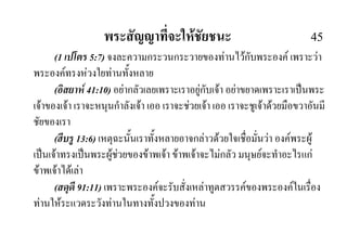 พระสัญญาที่จะใหชัยชนะ 45
(1 เปโตร 5:7) จงละความกระวนกระวายของทานไวกับพระองค เพราะวา
พระองคทรงหวงใยทานทั้งหลาย
(อิสยาห 41:10) อยากลัวเลยเพราะเราอยูกับเจา อยาขยาดเพราะเราเปนพระ
เจาของเจา เราจะหนุนกําลังเจา เออ เราจะชวยเจา เออ เราจะชูเจาดวยมือขวาอันมี
ชัยของเรา
(ฮีบรู 13:6) เหตุฉะนั้นเราทั้งหลายอาจกลาวดวยใจเชื่อมั่นวา องคพระผู
เปนเจาทรงเปนพระผูชวยของขาพเจา ขาพเจาจะไมกลัว มนุษยจะทําอะไรแก
ขาพเจาไดเลา
(สดุดี 91:11) เพราะพระองคจะรับสั่งเหลาทูตสวรรคของพระองคในเรื่อง
ทานใหระแวดระวังทานในทางทั้งปวงของทาน
 