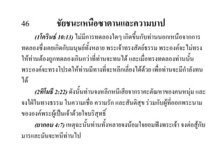 46 ชัยชนะเหนือซาตานและความบาป
(1โครินธ 10:13) ไมมีการทดลองใดๆ เกิดขึ้นกับทานนอกเหนือจากการ
ทดลองซึ่งเคยเกิดกับมนุษยทั้งหลาย พระเจาทรงสัตยธรรม พระองคจะไมทรง
ใหทานตองถูกทดลองเกินกวาที่ทานจะทนได และเมื่อทรงทดลองทานนั้น
พระองคจะทรงโปรดใหทานมีทางที่จะหลีกเลี่ยงไดดวย เพื่อทานจะมีกําลังทน
ได
(2ทิโมธี 2:22) ดังนั้นทานจงหลีกหนีเสียจากราคะตัณหาของคนหนุม และ
จงใฝในทางธรรม ในความเชื่อ ความรัก และสันติสุข รวมกับผูที่ออกพระนาม
ขององคพระผูเปนเจาดวยใจบริสุทธิ์
(ยากอบ 4:7) เหตุฉะนั้นทานทั้งหลายจงนอมใจยอมฟงพระเจา จงตอสูกับ
มารและมันจะหนีทานไป
 