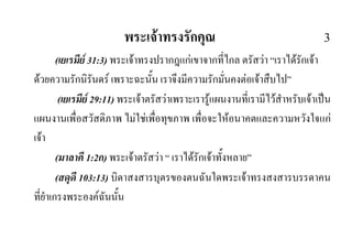 พระเจาทรงรักคุณ 3
(เยเรมีย 31:3) พระเจาทรงปรากฎแกเขาจากที่ไกล ตรัสวา “เราไดรักเจา
ดวยความรักนิรันดร เพราะฉะนั้น เราจึงมีความรักมั่นคงตอเจาสืบไป”
(เยเรมีย 29:11) พระเจาตรัสวาเพราะเรารูแผนงานที่เรามีไวสําหรับเจาเปน
แผนงานเพื่อสวัสดิภาพ ไมใชเพื่อทุขภาพ เพื่อจะใหอนาคตและความหวังใจแก
เจา
(มาลาคี 1:2ก) พระเจาตรัสวา “ เราไดรักเจาทั้งหลาย”
(สดุดี 103:13) บิดาสงสารบุตรของตนฉันใดพระเจาทรงสงสารบรรดาคน
ที่ยําเกรงพระองคฉันนั้น
 