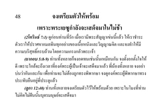 48 จงเตรียมตัวใหพรอม
เพราะพระเยซูกําลังจะเสด็จมาในไมชา
(2โครินธ 7:1) ดูกอนทานที่รัก เมื่อเรามีพระสัญญาเขนนี้แลว ใหเราชําระ
ตัวเราใหปราศจากมลทินทุกอยางของเนื้อหนังและวิญญาณจิต และจงทําใหมี
ความบริสุทธิ์ครบถวนโดยความเกรงกลัวพระเจา
(ยากอบ 5:8-9) ทานทั้งหลายก็จงอดทนเชนนั้นเหมือนกัน จงตั้งอกตั้งใจให
ดี เพราะใกลจะถึงเวลาที่องคพระผูเปนเจาจะเสด็จมาแลว พี่นองทั้งหลาย จงอยา
บนวากันและกัน เพื่อทานจะไมตองถูกทรงพิพากษา จงดูองคพระผูพิพากษาทรง
ประทับยืนอยูที่ประตูแลว
(ลูกา 12:40) ทานทั้งหลายจงเตรียมตัวไวใหพรอมดวย เพราะในโมงที่ทาน
ไมคิดไมฝนนั้นบุตรมนุษยจะเสด็จมา
 