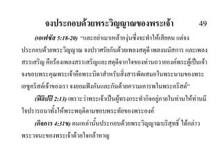 จงประกอบดวยพระวิญญาณของพระเจา 49
(เอเฟซัส 5:18-20) “และอยาเมาเหลาองุนซึ่งจะทําใหเสียคน แตจง
ประกอบดวยพระวิญญาณ จงปราศรัยกันดวยเพลงสดุดี เพลงนมัสการ และเพลง
สรรเสริญ คือรองเพลงสรรเสริญและสดุดีจากใจของทานถวายองคพระผูเปนเจา
จงขอบพระคุณพระเจาคือพระบิดาสําหรับสิ่งสารพัดเสมอในพระนามของพระ
เยซูคริสตเจาของเรา จงยอมฟงกันและกันดวยความเคารพในพระคริสต”
(ฟลิปป 2:13) เพราะวาพระเจาเปนผูทรงกระทํากิจอยูภายในทานใหทานมี
ใจปรารถนาทั้งใหพระพฤติตามชอบพระทัยของพระองค
(กิจการ 4:31ข) คนเหลานั้นประกอบดวยพระวิญญาณบริสุทธิ์ ไดกลาว
พระวจนะของพระเจาดวยใจกลาหาญ
 
