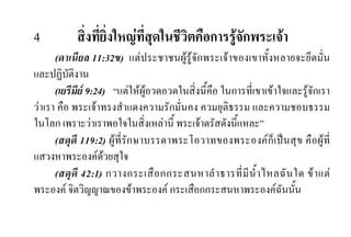 4 สิ่งที่ยิ่งใหญที่สุดในชีวิตคือการรูจักพระเจา
(ดาเนียล 11:32ข) แตประชาชนผูรูจักพระเจาของเขาทั้งหลายจะยึดมั่น
และปฏิบัติงาน
(เยรีมีย 9:24) “แตใหผูอวดอวดในสิ่งนี้คือ ในการที่เขาเขาใจและรูจักเรา
วาเรา คือ พระเจาทรงสําแดงความรักมั่นคง ควมยุติธรรม และความชอบธรรม
ในโลก เพราะวาเราพอใจในสิ่งเหลานี้ พระเจาตรัสดังนี้แหละ”
(สดุดี 119:2) ผูที่รักษาบรรดาพระโอวาทของพระองคก็เปนสุข คือผูที่
แสวงหาพระองคดวยสุใจ
(สดุดี 42:1) กวางกระเสือกกระสนหาลําธารที่มีนํ้าไหลฉันใด ขาแต
พระองค จิตวิญญาณของขาพระองค กระเสือกกระสนหาพระองคฉันนั้น
 