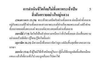 การดําเนินชีวิตโดยไมพึ่งพาพระเจาเปน 5
สิ่งอันตรายอยางใหญหลวง
(2พงศาวดาร 15:2ข) พระเจาทรงสถิตกับทานทั้งหลาย ตอเมื่อทาทั้งหลาย
อยูกับพระองคถาทานทั้งหลายแสวงหาพระองคทานก็จะพบพระองค แตถาทาน
ทั้งหลายทอดทิ้งพระองค พระองคจะทรงทอดทิ้งทานทั้งหลาย
(เยเรมีย 17:9) จิตใจก็เปนตัวลอลวงเหนือกวาสิ่งใดทั้งหมด มันเสื่อมทราม
อยางเลยรายทีเดียว ผูใดจะรูจักใจนั้นเลา
(สุภาษิต 16:25) มีทางหนึ่งซึ่งคนเราคิดวาถูก แตมันสิ้นสุดที่ทางของความ
มรณา
(ยอหน 15:6) ถาผูใดมิไดเขาสนิทอยูในเรา ผูนั้นก็ตองถูกตัดทิ้งเสียเหมือน
แขนง แลวก็เหี่ยวแหงไป และถูกเก็บเอาไปเผาไฟ
 