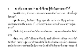 6 เราตองแสวงหาพระเจาจึงจะรูจักกับพระองคได
(เยเรมีย 29:13) เจาจะแสวงหาเราและพบเรา เมื่อเจาแสวงหาเราดวยสิ้นสุด
ใจของเจา
(สุภาษิต 2:4-5) ถาเจาแสวงปญญาดุจหาเงิน และเสาะหาปญญาอยางหา
ขุมทรัพยที่ซอนไวนั่นแหละ เจาจะเขาใจความยําเกรงพระเจาและพบความรูของ
พระเจา
(มัทธิว 7:7) จงขอแลวจะได จงหาแลวจะพบ จงเคาะแลวจะเปด ใหแก
ทาน
(ฮีบรู 11:6) แตถาไมมีความเชื่อแลว จะเปนที่พอพระทัยของพระเจาก็
ไมไดเลย เพราะวาผูที่จะมาเฝาพระเจาไดนั้นตองเชื่อวาพระองคทรงดํารงพระ
ชนมอยู และพระองคทรงเปนผูประทานบําเหน็จใหแกทุกคนที่แสวงหาพระองค
 