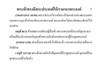 พระเจาทรงมีพระประสงคใหเรามาหาพระองค 7
(2พงศาวดาร 30:9ข) เพราะพระเยโฮวาหพระเจาของทานทรงพระเมตตา
และพระกรุณาถาทานกลับมาหาพระองค พระองคจะไมทรงหันพระพักตรไป
จากทาน
(สดุดี 86:5) ขาแตพระองคพระผูเปนเจา เพราะพระองคประเสริฐและทรง
พรอมที่จะประทานอภัยอุดมดวยความรักมั่นคงตอบรรดาผูรองทูลพระองค
(ยากอบ 4:8ก) ทานทั้งหลายจงเขาใกลพระเจา และพระองคจะเสด็จมาก
ใกลทาน
( สดุดี 145:18) พระเจาทรงสถิตใกลทุกคนที่รองทูลพระองค ทุกคนที่รอง
ทูลพระองคดวยใจจริง
 
