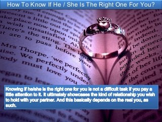 How To Know If He / She Is The Right One For You?
Knowing if he/she is the right one for you is not a difficult task if you pay a
little attention to it. It ultimately showcases the kind of relationship you wish
to hold with your partner. And this basically depends on the real you, as
such.
 